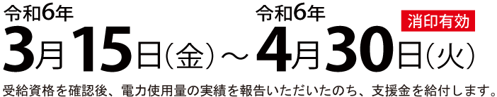 申請期間:令和6年3月15日(金)～令和6年4月30日(火)消印有効・受給資格を確認後、電力使用量の実績を報告いただいたのち、支援金を給付します。